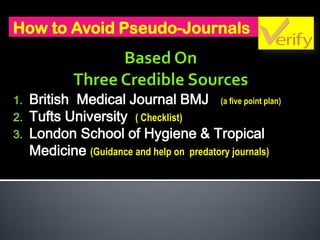 How to Avoid Pseudo-Journals
1. British Medical Journal BMJ (a five point plan)
2. Tufts University ( Checklist)
3. London School of Hygiene & Tropical
Medicine (Guidance and help on predatory journals)
 