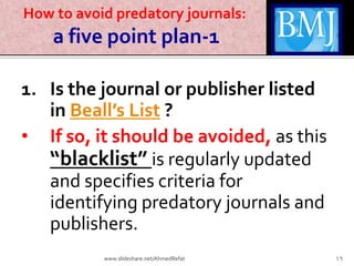 How to avoid predatory journals:
a five point plan-1
1. Is the journal or publisher listed
in Beall’s List ?
• If so, it should be avoided, as this
“blacklist” is regularly updated
and specifies criteria for
identifying predatory journals and
publishers.
16www.slideshare.net/AhmedRefat
 