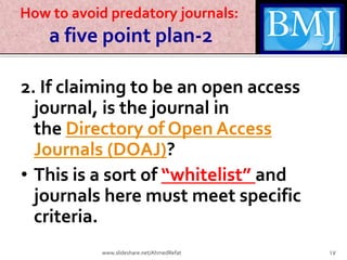 How to avoid predatory journals:
a five point plan-2
2. If claiming to be an open access
journal, is the journal in
the Directory of Open Access
Journals (DOAJ)?
• This is a sort of “whitelist” and
journals here must meet specific
criteria.
17www.slideshare.net/AhmedRefat
 
