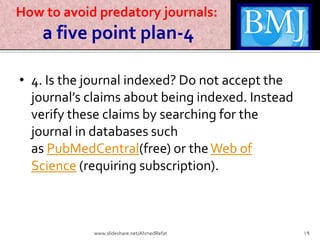 How to avoid predatory journals:
a five point plan-4
• 4. Is the journal indexed? Do not accept the
journal’s claims about being indexed. Instead
verify these claims by searching for the
journal in databases such
as PubMedCentral(free) or theWeb of
Science (requiring subscription).
19www.slideshare.net/AhmedRefat
 