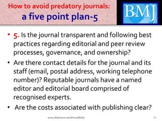 How to avoid predatory journals:
a five point plan-5
• 5. Is the journal transparent and following best
practices regarding editorial and peer review
processes, governance, and ownership?
• Are there contact details for the journal and its
staff (email, postal address, working telephone
number)? Reputable journals have a named
editor and editorial board comprised of
recognised experts.
• Are the costs associated with publishing clear?
20www.slideshare.net/AhmedRefat
 