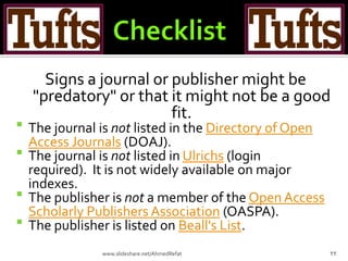 Signs a journal or publisher might be
"predatory" or that it might not be a good
fit.
 The journal is not listed in the Directory of Open
Access Journals (DOAJ).
 The journal is not listed in Ulrichs (login
required). It is not widely available on major
indexes.
 The publisher is not a member of the OpenAccess
Scholarly Publishers Association (OASPA).
 The publisher is listed on Beall's List.
22www.slideshare.net/AhmedRefat
 