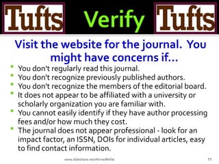 Visit the website for the journal. You
might have concerns if...
 You don't regularly read this journal.
 You don't recognize previously published authors.
 You don't recognize the members of the editorial board.
 It does not appear to be affiliated with a university or
scholarly organization you are familiar with.
 You cannot easily identify if they have author processing
fees and/or how much they cost.
 The journal does not appear professional - look for an
impact factor, an ISSN, DOIs for individual articles, easy
to find contact information.
23www.slideshare.net/AhmedRefat
 