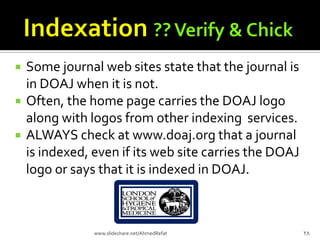  Some journal web sites state that the journal is
in DOAJ when it is not.
 Often, the home page carries the DOAJ logo
along with logos from other indexing services.
 ALWAYS check at www.doaj.org that a journal
is indexed, even if its web site carries the DOAJ
logo or says that it is indexed in DOAJ.
28www.slideshare.net/AhmedRefat
 
