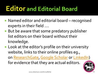  Named editor and editorial board – recognised
experts in their field ….
 But be aware that some predatory publisher
list editors on their board without their
knowledge.
 Look at the editor’s profile on their university
website, links to their online profiles eg.,
on ResearchGate, Google Scholar or LinkedIn)
for evidence that they are actual editors.
32www.slideshare.net/AhmedRefat
 