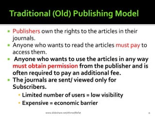  Publishers own the rights to the articles in their
journals.
 Anyone who wants to read the articles must pay to
access them.
 Anyone who wants to use the articles in any way
must obtain permission from the publisher and is
often required to pay an additional fee.
 The journals are sent/ viewed only for
Subscribers.
▪ Limited number of users = low visibility
▪ Expensive = economic barrier
5www.slideshare.net/AhmedRefat
 