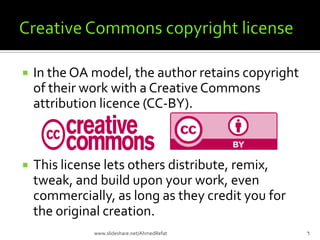  In the OA model, the author retains copyright
of their work with a CreativeCommons
attribution licence (CC-BY).
 This license lets others distribute, remix,
tweak, and build upon your work, even
commercially, as long as they credit you for
the original creation.
6www.slideshare.net/AhmedRefat
 