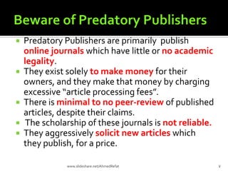  Predatory Publishers are primarily publish
online journals which have little or no academic
legality.
 They exist solely to make money for their
owners, and they make that money by charging
excessive “article processing fees”.
 There is minimal to no peer-review of published
articles, despite their claims.
 The scholarship of these journals is not reliable.
 They aggressively solicit new articles which
they publish, for a price.
7www.slideshare.net/AhmedRefat
 
