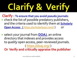 Clarify : To ensure that you avoid pseudo journals:
 check the list of possible predatory publishers,
and the criteria used to identify them at Scholarly
Open Access ( https://scholarlyoa.com/ ) or
 select your journal from DOAJ, an online
directory that indexes and provides access
to quality open access, peer-reviewed journals.
( https://doaj.org/ )
Or Verify and critically appraise the publisher
8www.slideshare.net/AhmedRefat
 