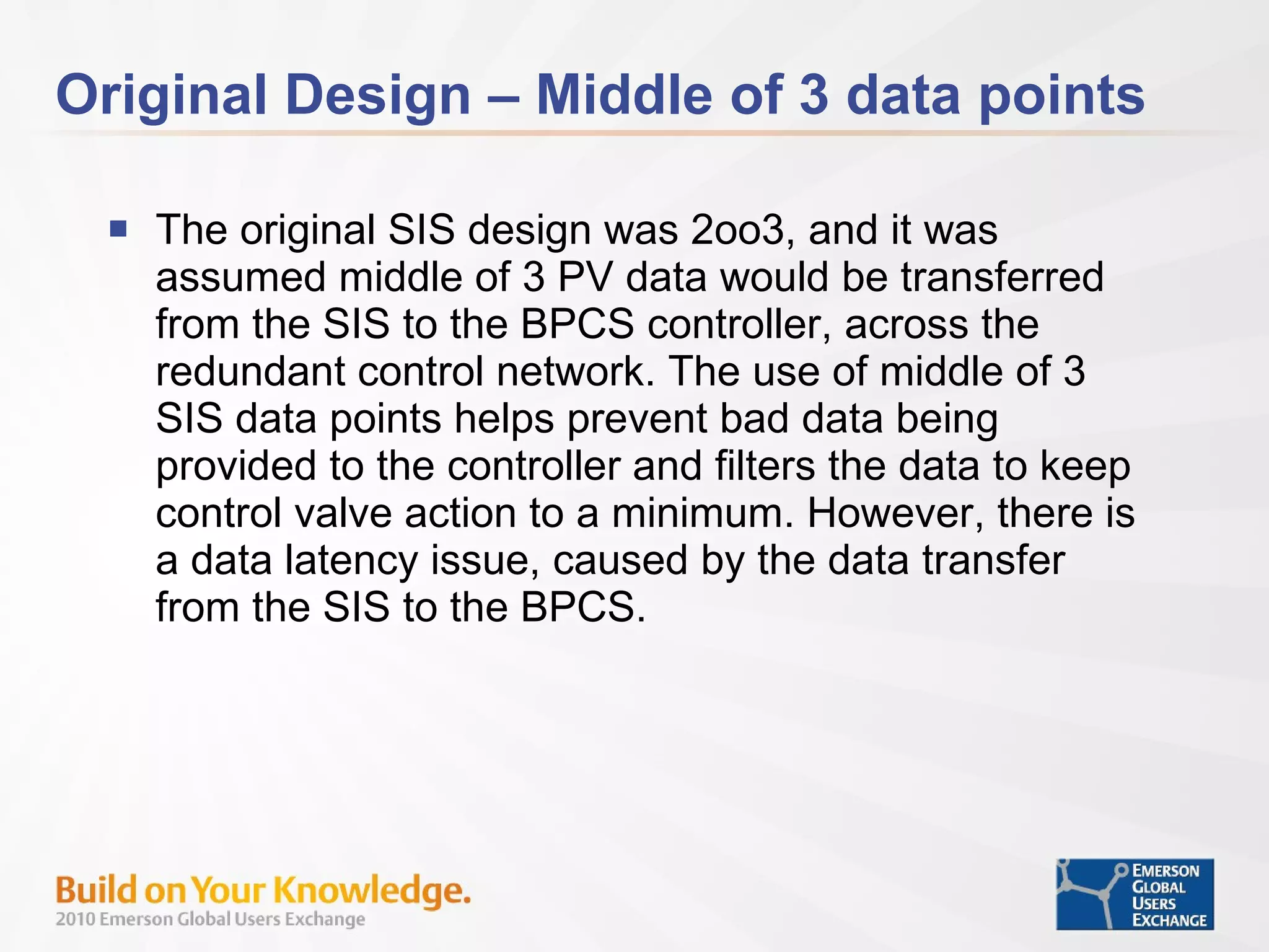 Original Design – Middle of 3 data points The original SIS design was 2oo3, and it was assumed middle of 3 PV data would be transferred from the SIS to the BPCS controller, across the redundant control network. The use of middle of 3 SIS data points helps prevent bad data being provided to the controller and filters the data to keep control valve action to a minimum. However, there is a data latency issue, caused by the data transfer from the SIS to the BPCS.  