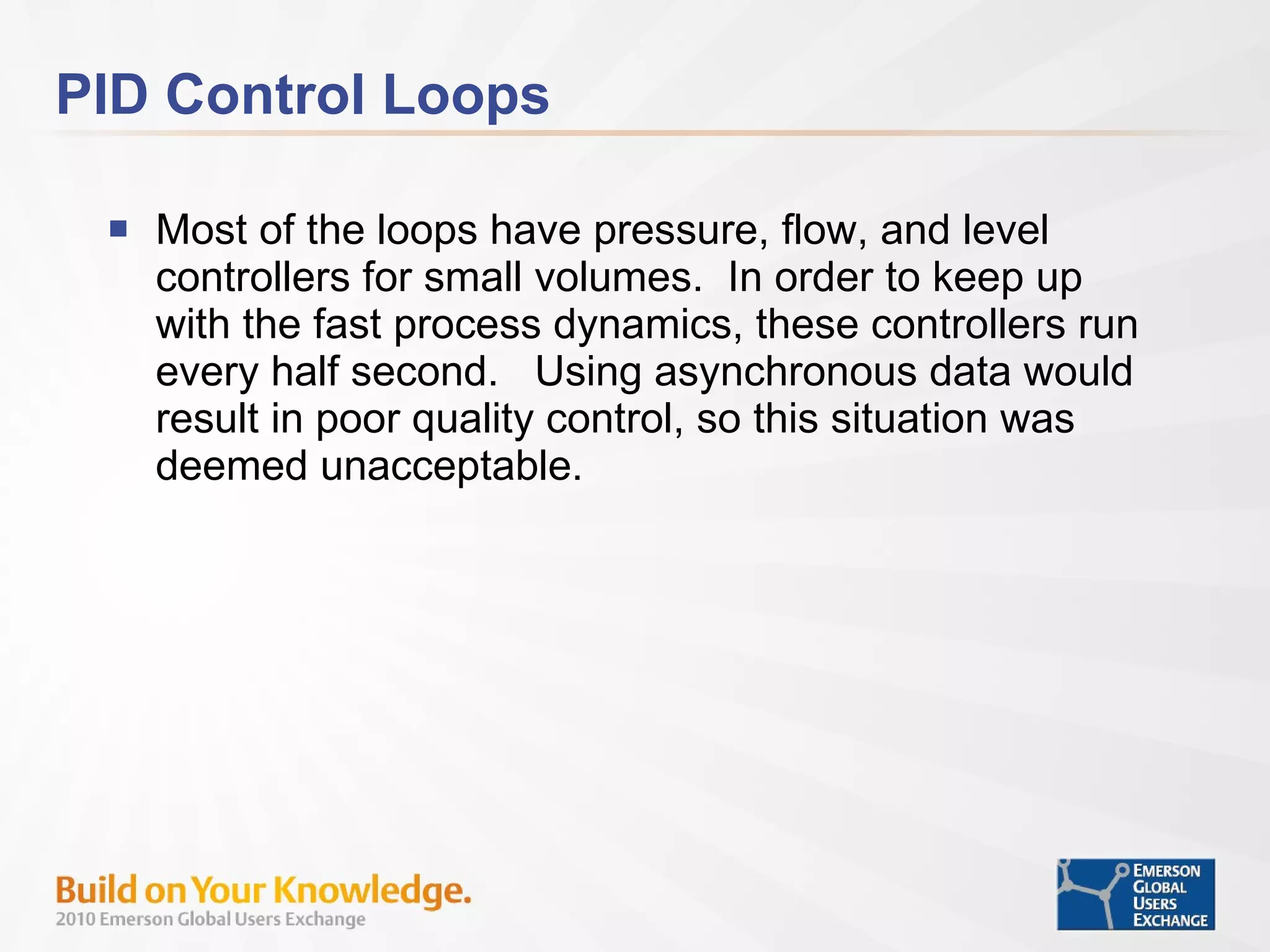 PID Control Loops Most of the loops have pressure, flow, and level controllers for small volumes.  In order to keep up with the fast process dynamics, these controllers run every half second.  Using asynchronous data would result in poor quality control, so this situation was deemed unacceptable.  