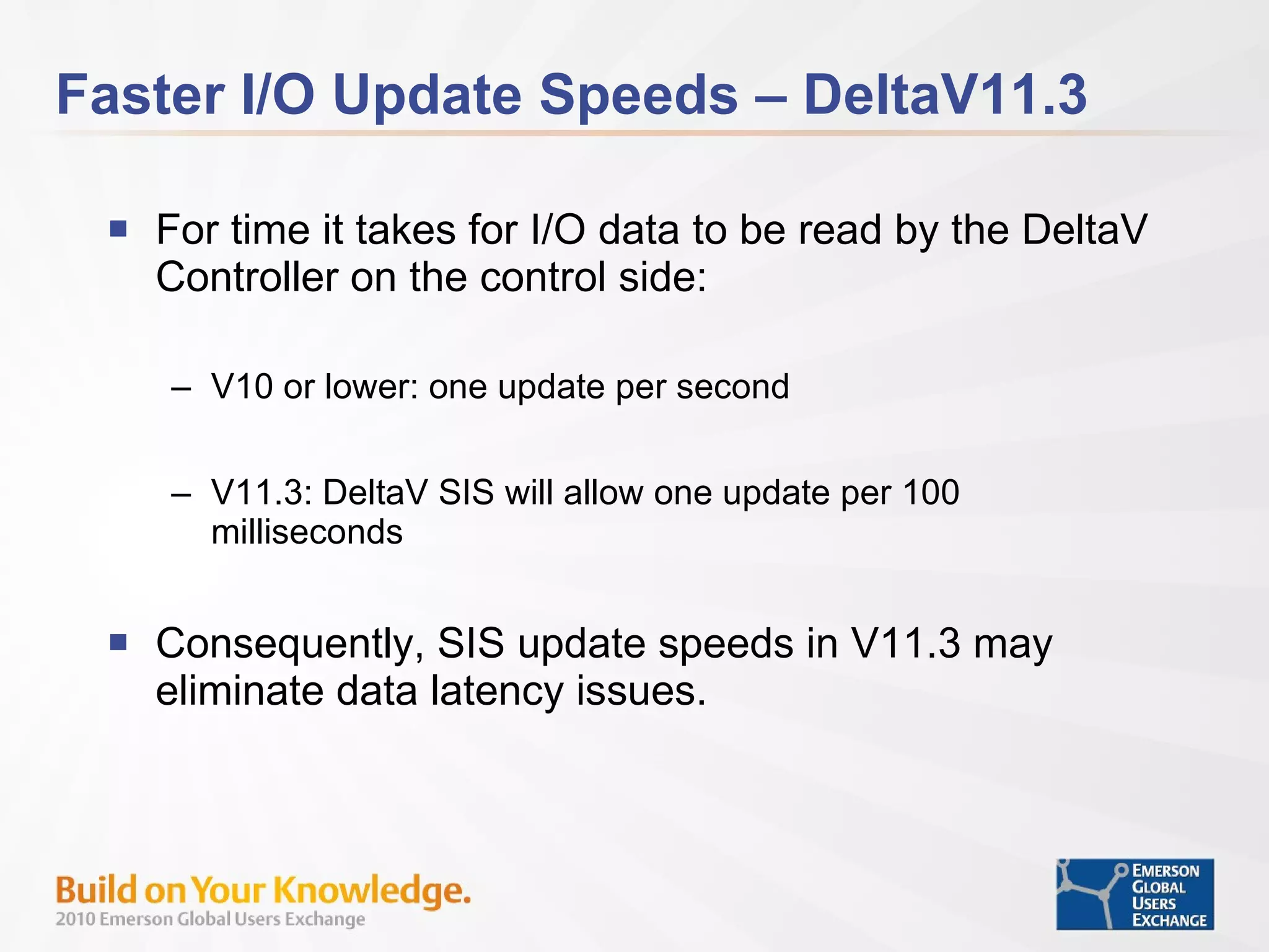 Faster I/O Update Speeds – DeltaV11.3 For time it takes for I/O data to be read by the DeltaV Controller on the control side: V10 or lower: one update per second V11.3: DeltaV SIS will allow one update per 100 milliseconds Consequently, SIS update speeds in V11.3 may eliminate data latency issues. 