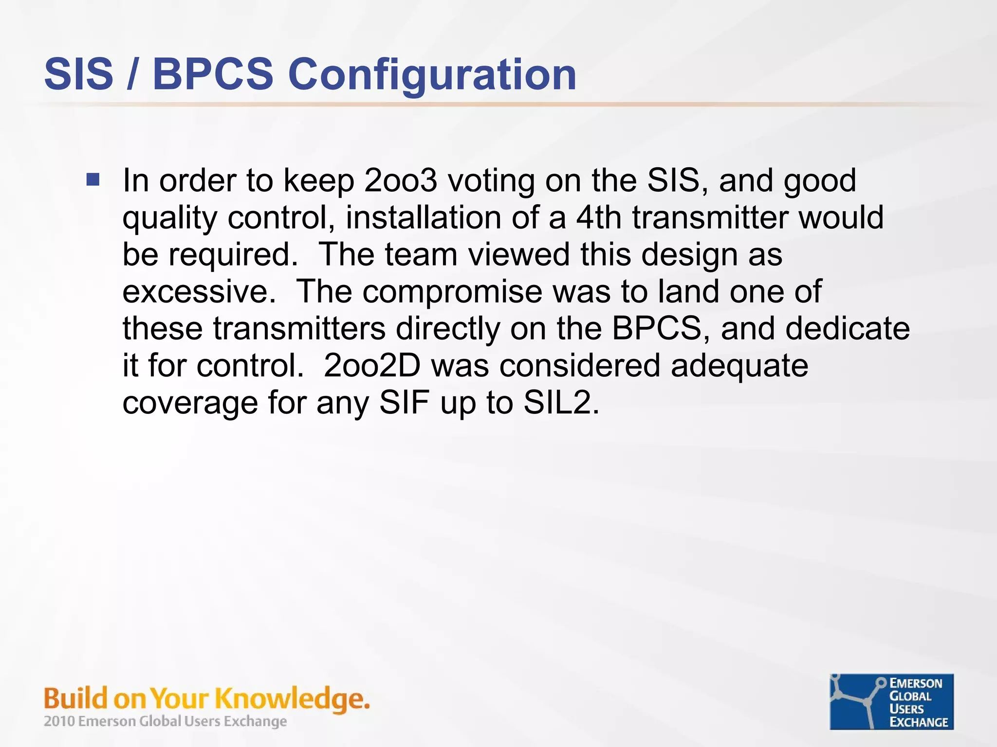 SIS / BPCS Configuration In order to keep 2oo3 voting on the SIS, and good quality control, installation of a 4th transmitter would be required.  The team viewed this design as excessive.  The compromise was to land one of these transmitters directly on the BPCS, and dedicate it for control.  2oo2D was considered adequate coverage for any SIF up to SIL2. 