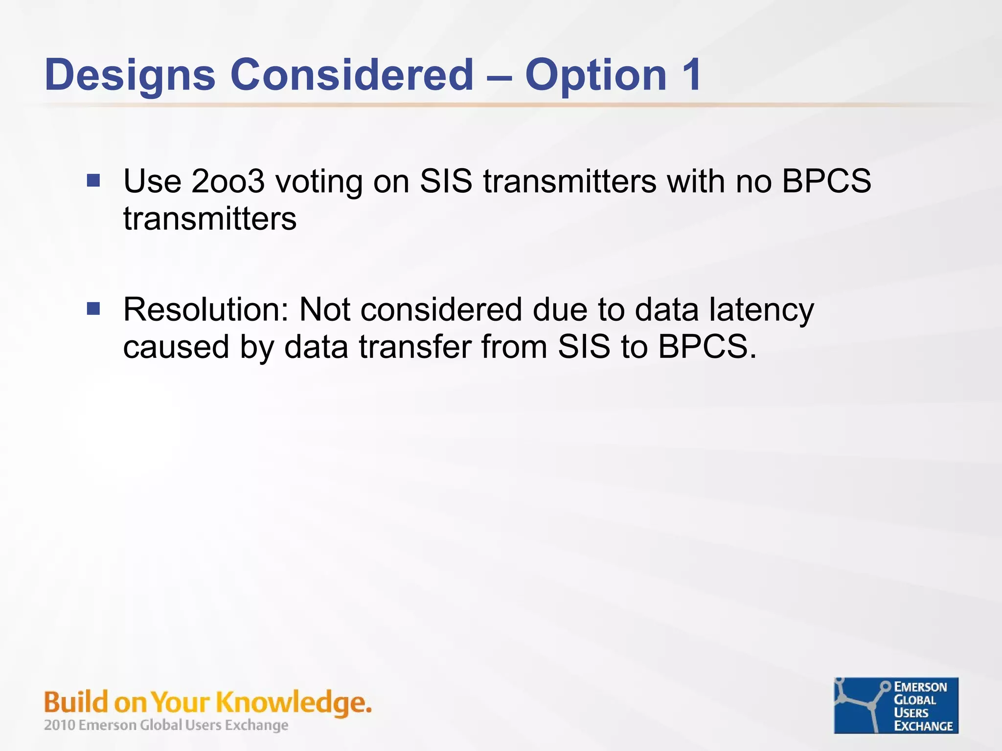 Designs Considered – Option 1 Use 2oo3 voting on SIS transmitters with no BPCS transmitters Resolution: Not considered due to data latency caused by data transfer from SIS to BPCS. 