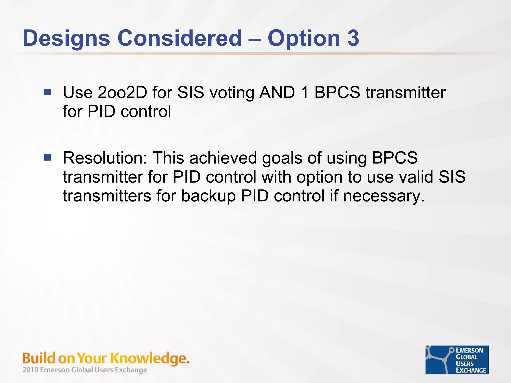 Designs Considered – Option 3 Use 2oo2D for SIS voting AND 1 BPCS transmitter for PID control Resolution: This achieved goals of using BPCS transmitter for PID control with option to use valid SIS transmitters for backup PID control if necessary. 