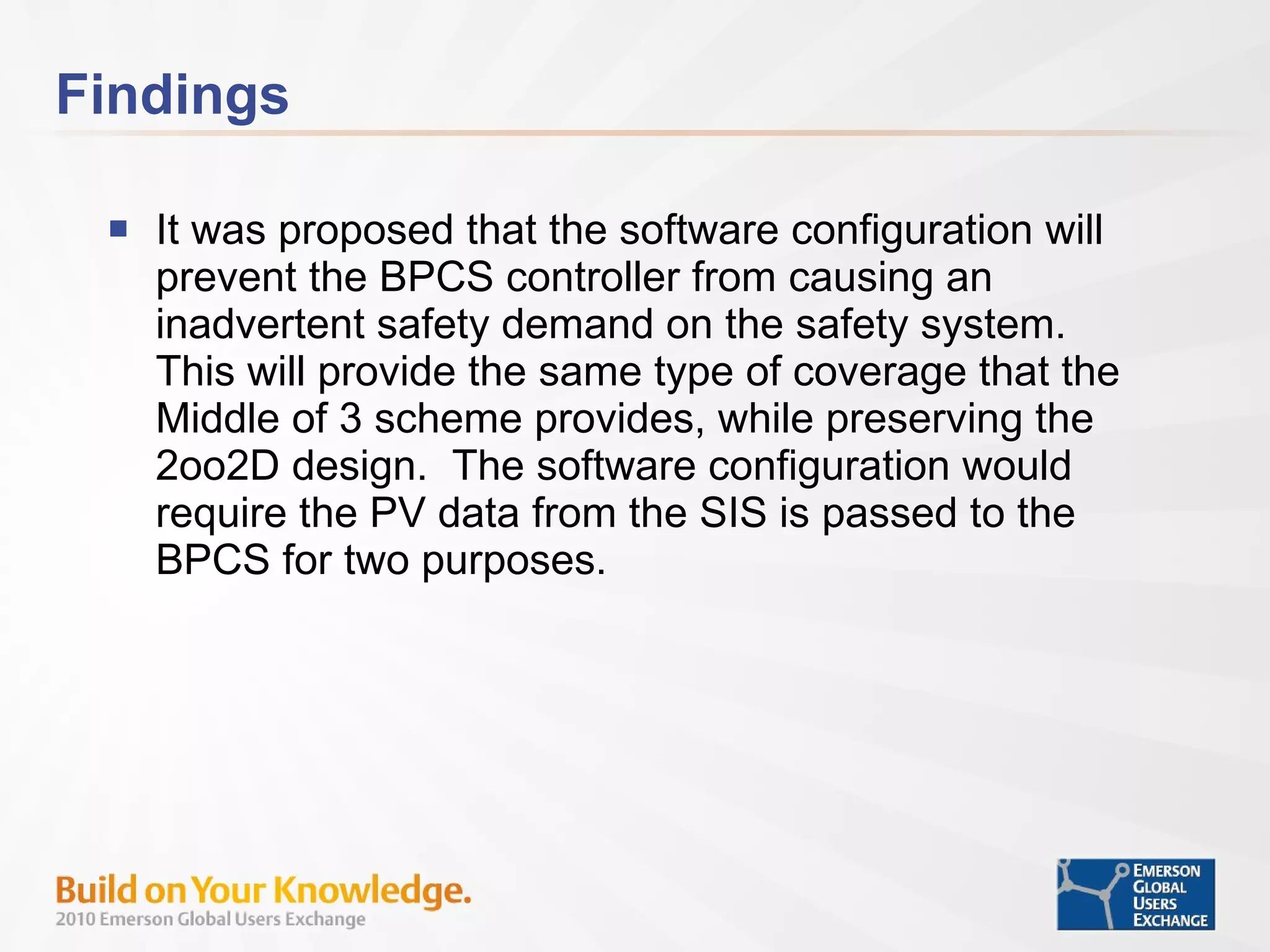 Findings It was proposed that the software configuration will prevent the BPCS controller from causing an inadvertent safety demand on the safety system.  This will provide the same type of coverage that the Middle of 3 scheme provides, while preserving the 2oo2D design.  The software configuration would require the PV data from the SIS is passed to the BPCS for two purposes.  