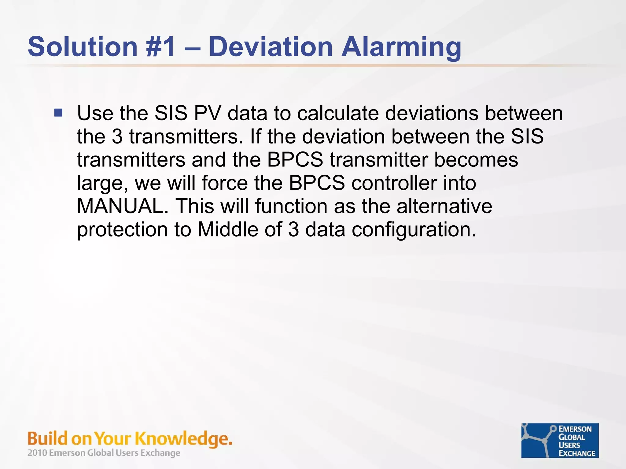 Solution #1 – Deviation Alarming Use the SIS PV data to calculate deviations between the 3 transmitters. If the deviation between the SIS transmitters and the BPCS transmitter becomes large, we will force the BPCS controller into MANUAL. This will function as the alternative protection to Middle of 3 data configuration. 