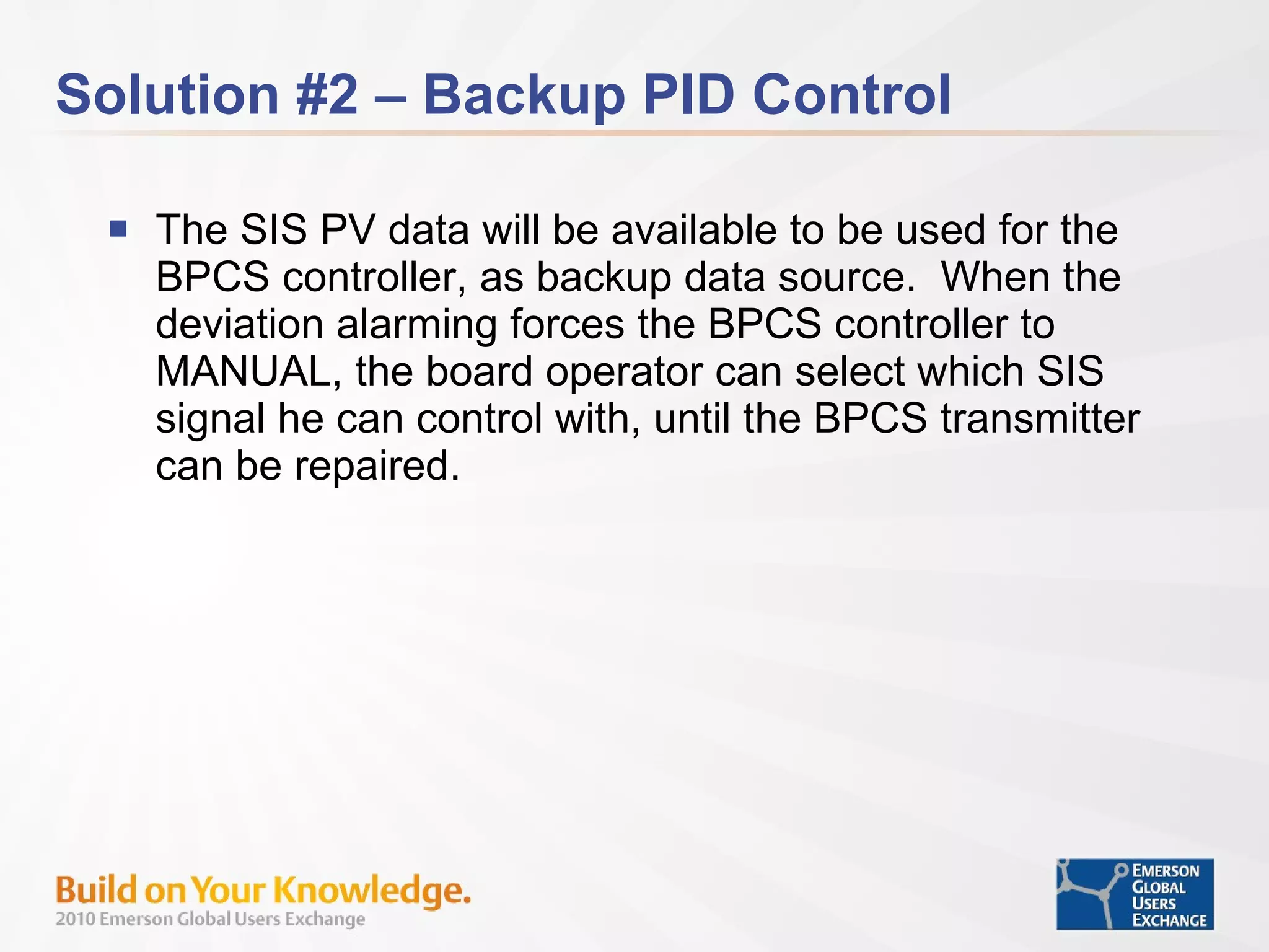 Solution #2 – Backup PID Control The SIS PV data will be available to be used for the BPCS controller, as backup data source.  When the deviation alarming forces the BPCS controller to MANUAL, the board operator can select which SIS signal he can control with, until the BPCS transmitter can be repaired. 