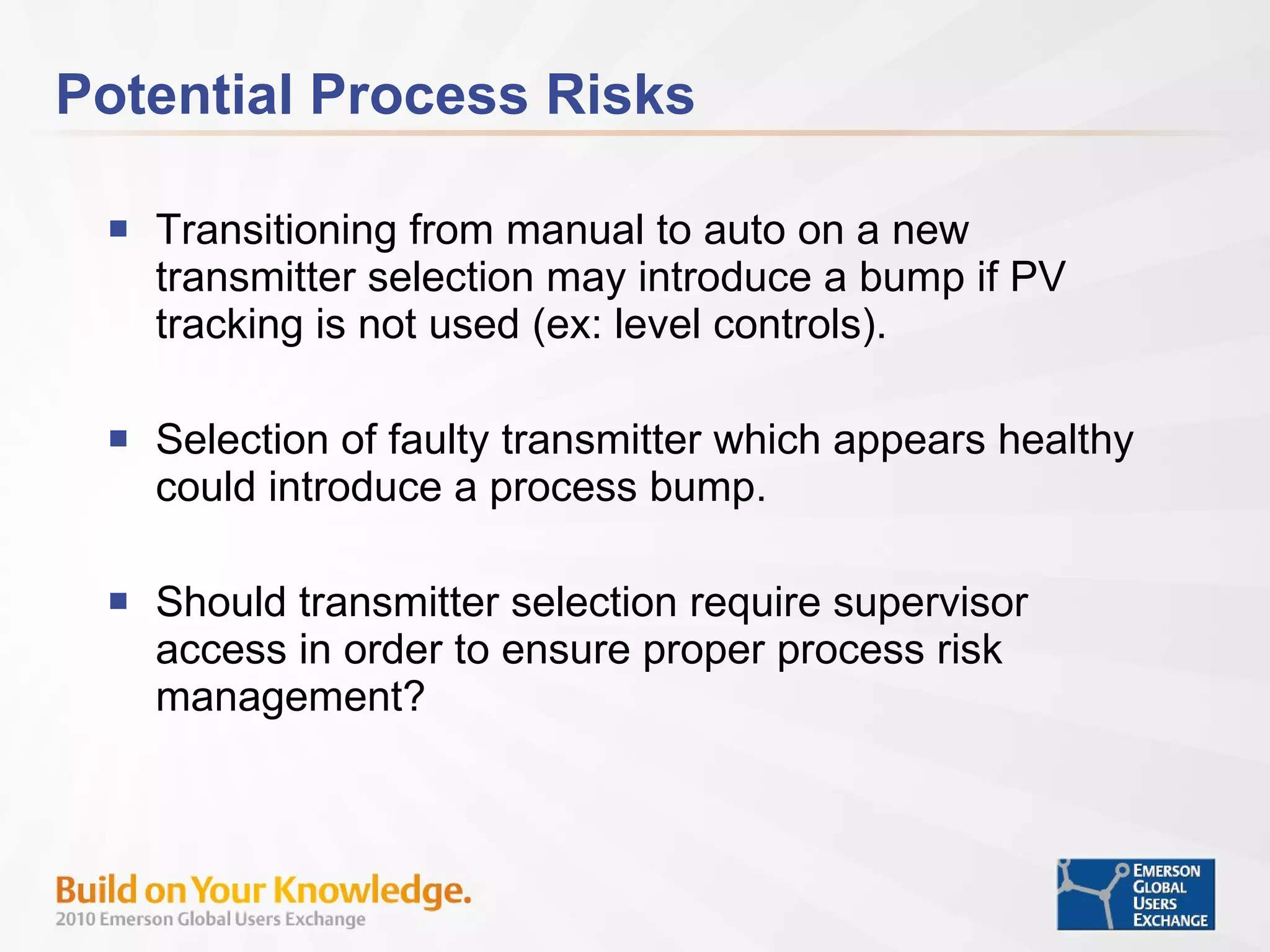 Potential Process Risks Transitioning from manual to auto on a new transmitter selection may introduce a bump if PV tracking is not used (ex: level controls). Selection of faulty transmitter which appears healthy could introduce a process bump. Should transmitter selection require supervisor access in order to ensure proper process risk management? 