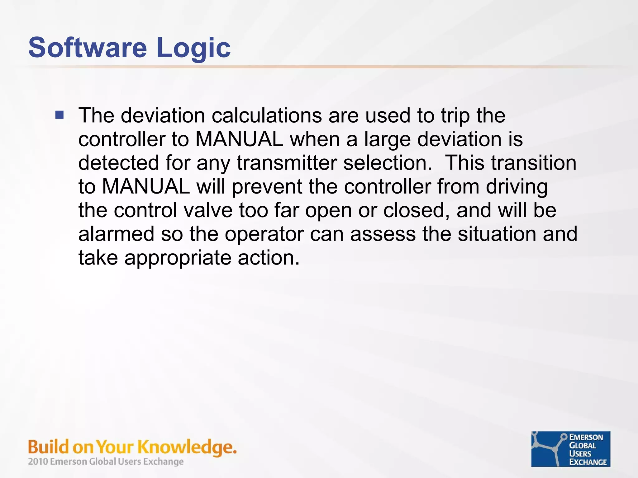 Software Logic The deviation calculations are used to trip the controller to MANUAL when a large deviation is detected for any transmitter selection.  This transition to MANUAL will prevent the controller from driving the control valve too far open or closed, and will be alarmed so the operator can assess the situation and take appropriate action. 