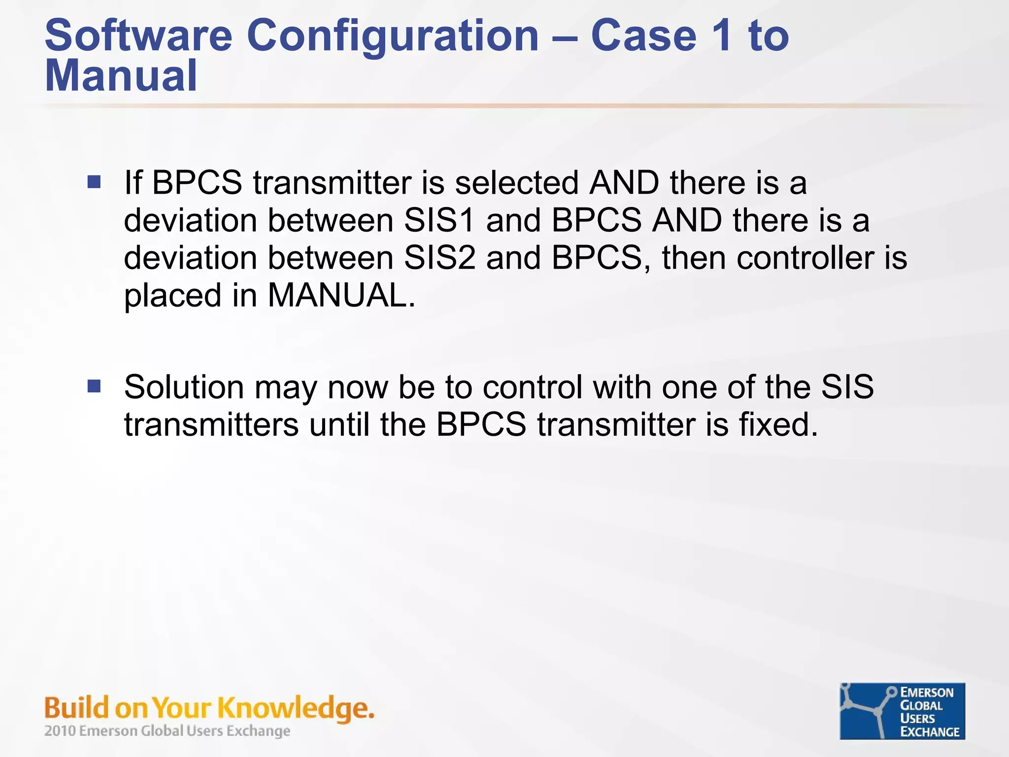 Software Configuration – Case 1 to Manual If BPCS transmitter is selected AND there is a deviation between SIS1 and BPCS AND there is a deviation between SIS2 and BPCS, then controller is placed in MANUAL. Solution may now be to control with one of the SIS transmitters until the BPCS transmitter is fixed. 