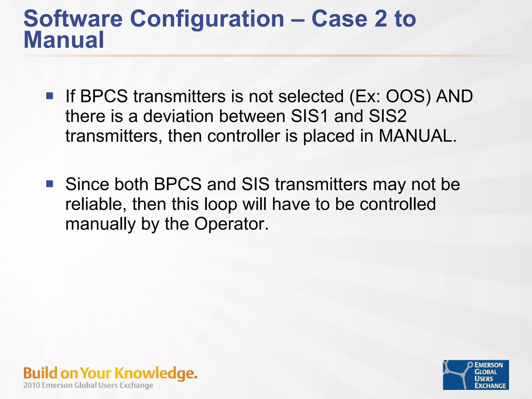 Software Configuration – Case 2 to Manual If BPCS transmitters is not selected (Ex: OOS) AND there is a deviation between SIS1 and SIS2 transmitters, then controller is placed in MANUAL. Since both BPCS and SIS transmitters may not be reliable, then this loop will have to be controlled manually by the Operator. 