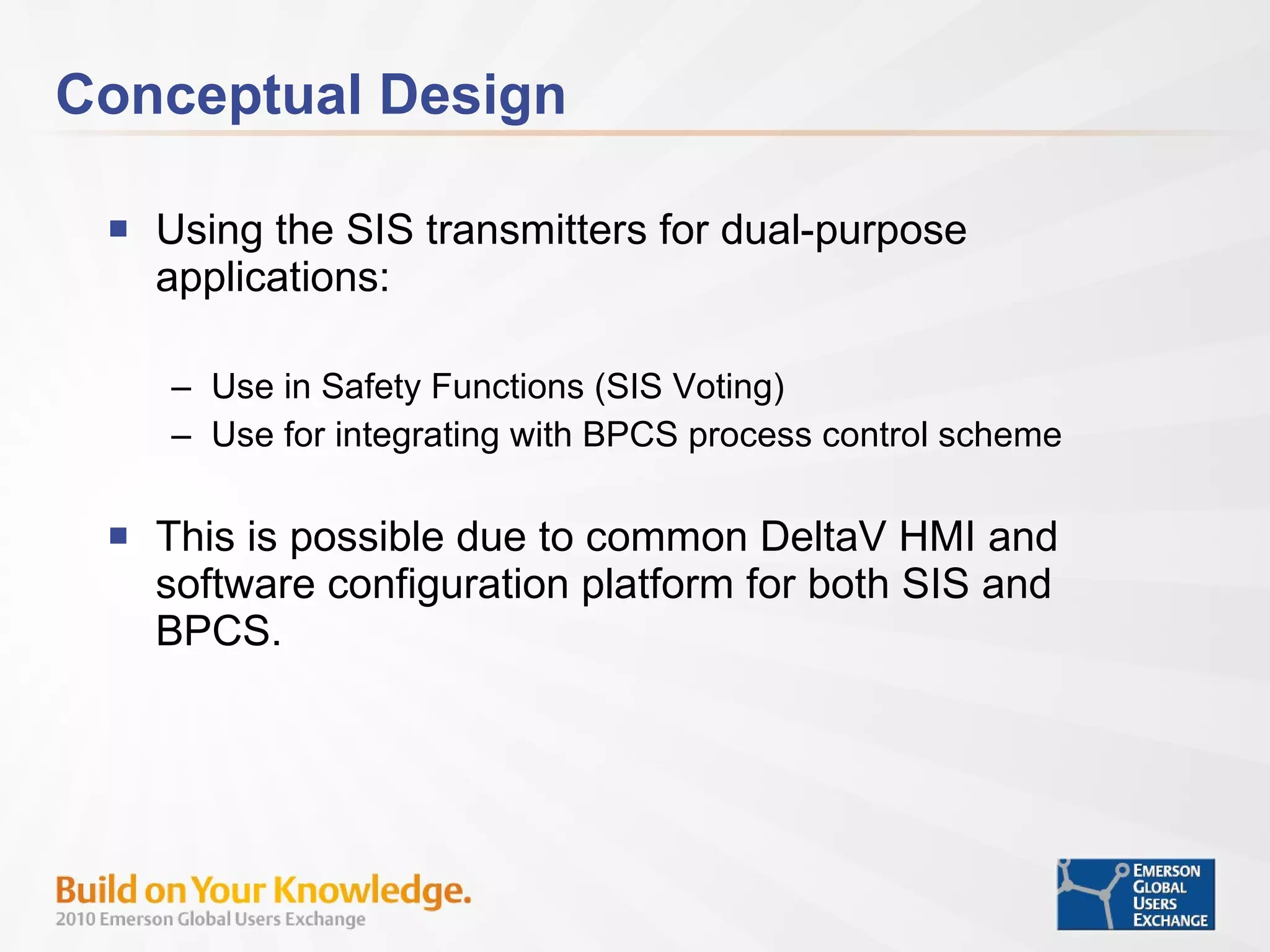 Conceptual Design Using the SIS transmitters for dual-purpose applications: Use in Safety Functions (SIS Voting) Use for integrating with BPCS process control scheme This is possible due to common DeltaV HMI and software configuration platform for both SIS and BPCS. 