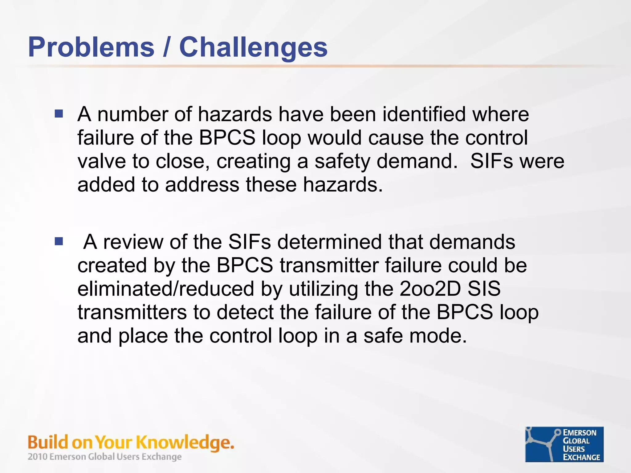 Problems / Challenges A number of hazards have been identified where failure of the BPCS loop would cause the control valve to close, creating a safety demand.  SIFs were added to address these hazards. A review of the SIFs determined that demands created by the BPCS transmitter failure could be eliminated/reduced by utilizing the 2oo2D SIS transmitters to detect the failure of the BPCS loop and place the control loop in a safe mode. 