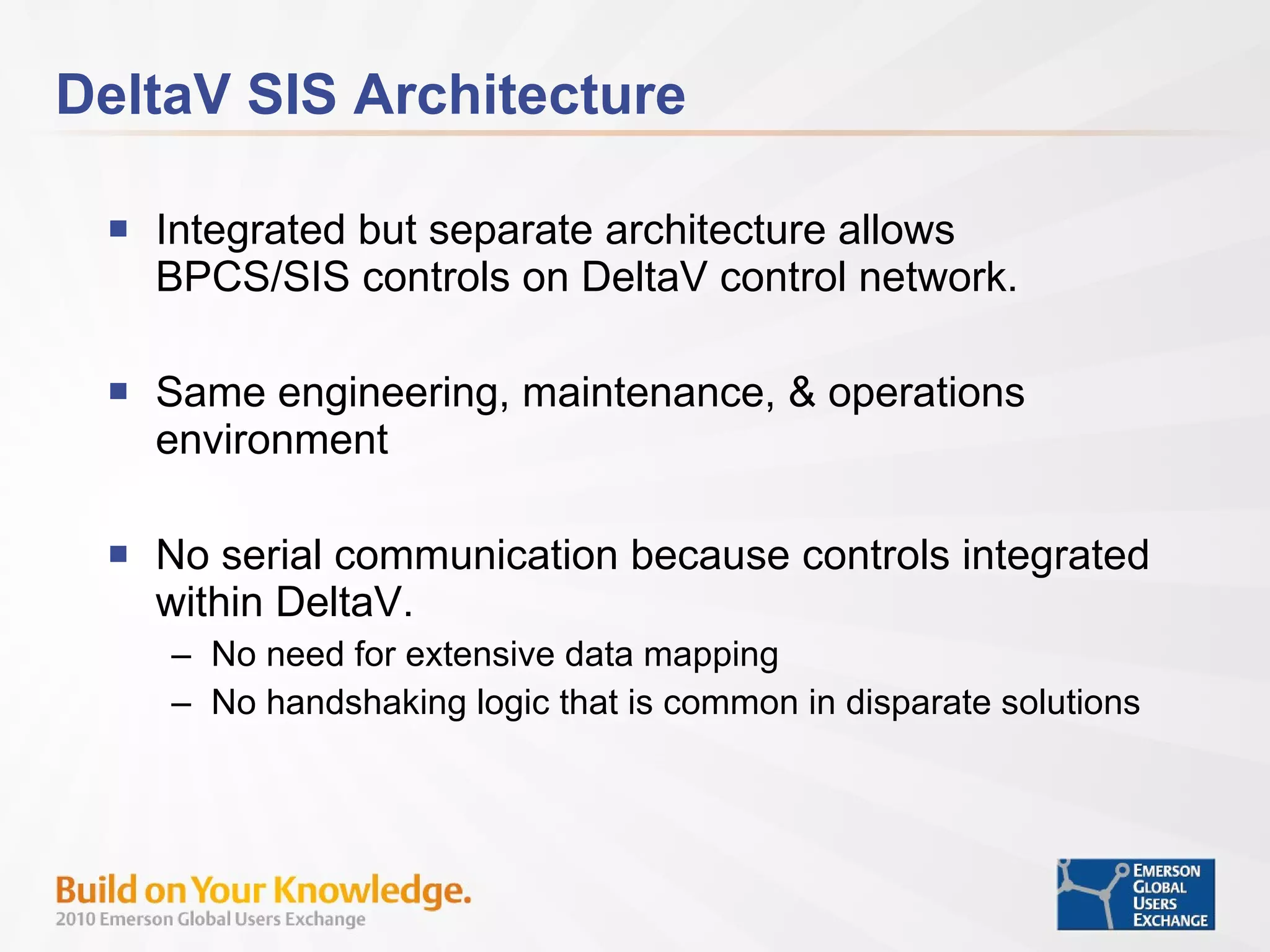 DeltaV SIS Architecture Integrated but separate architecture allows BPCS/SIS controls on DeltaV control network. Same engineering, maintenance, & operations environment No serial communication because controls integrated within DeltaV. No need for extensive data mapping No handshaking logic that is common in disparate solutions 