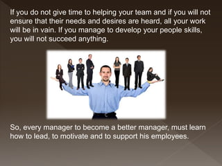 If you do not give time to helping your team and if you will not
ensure that their needs and desires are heard, all your work
will be in vain. If you manage to develop your people skills,
you will not succeed anything.
So, every manager to become a better manager, must learn
how to lead, to motivate and to support his employees.
 