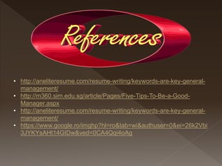 • http://aneliteresume.com/resume-writing/keywords-are-key-general-
management/
• http://m360.sim.edu.sg/article/Pages/Five-Tips-To-Be-a-Good-
Manager.aspx
• http://aneliteresume.com/resume-writing/keywords-are-key-general-
management/
• https://www.google.ro/imghp?hl=ro&tab=wi&authuser=0&ei=26k2Vbi
3JYKYsAHt14GIDw&ved=0CA4Qqi4oAg
 