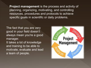 Project management is the process and activity of
planning, organizing, motivating, and controlling
resources, procedures and protocols to achieve
specific goals in scientific or daily problems.
The fact that you are very
good in your field doesn’t
always mean you're a good
manager.
It takes a lot of knowledge
and training to be able to
motivate, evaluate and lead
a team of people.
 