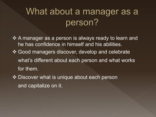  A manager as a person is always ready to learn and
he has confidence in himself and his abilities.
 Good managers discover, develop and celebrate
what’s different about each person and what works
for them.
 Discover what is unique about each person
and capitalize on it.
 