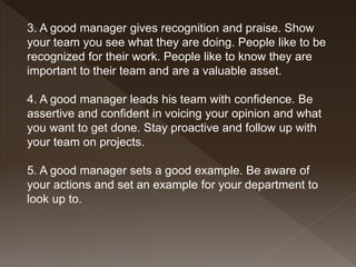 3. A good manager gives recognition and praise. Show
your team you see what they are doing. People like to be
recognized for their work. People like to know they are
important to their team and are a valuable asset.
4. A good manager leads his team with confidence. Be
assertive and confident in voicing your opinion and what
you want to get done. Stay proactive and follow up with
your team on projects.
5. A good manager sets a good example. Be aware of
your actions and set an example for your department to
look up to.
 