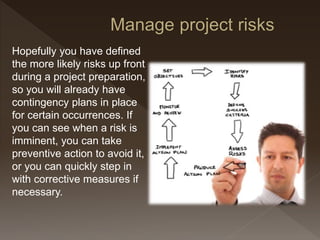 Hopefully you have defined
the more likely risks up front
during a project preparation,
so you will already have
contingency plans in place
for certain occurrences. If
you can see when a risk is
imminent, you can take
preventive action to avoid it,
or you can quickly step in
with corrective measures if
necessary.
 