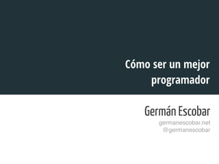 Germán Escobar 
germanescobar.net! 
@germanescobar! 
! 
Cómo ser un mejor 
programador 
 