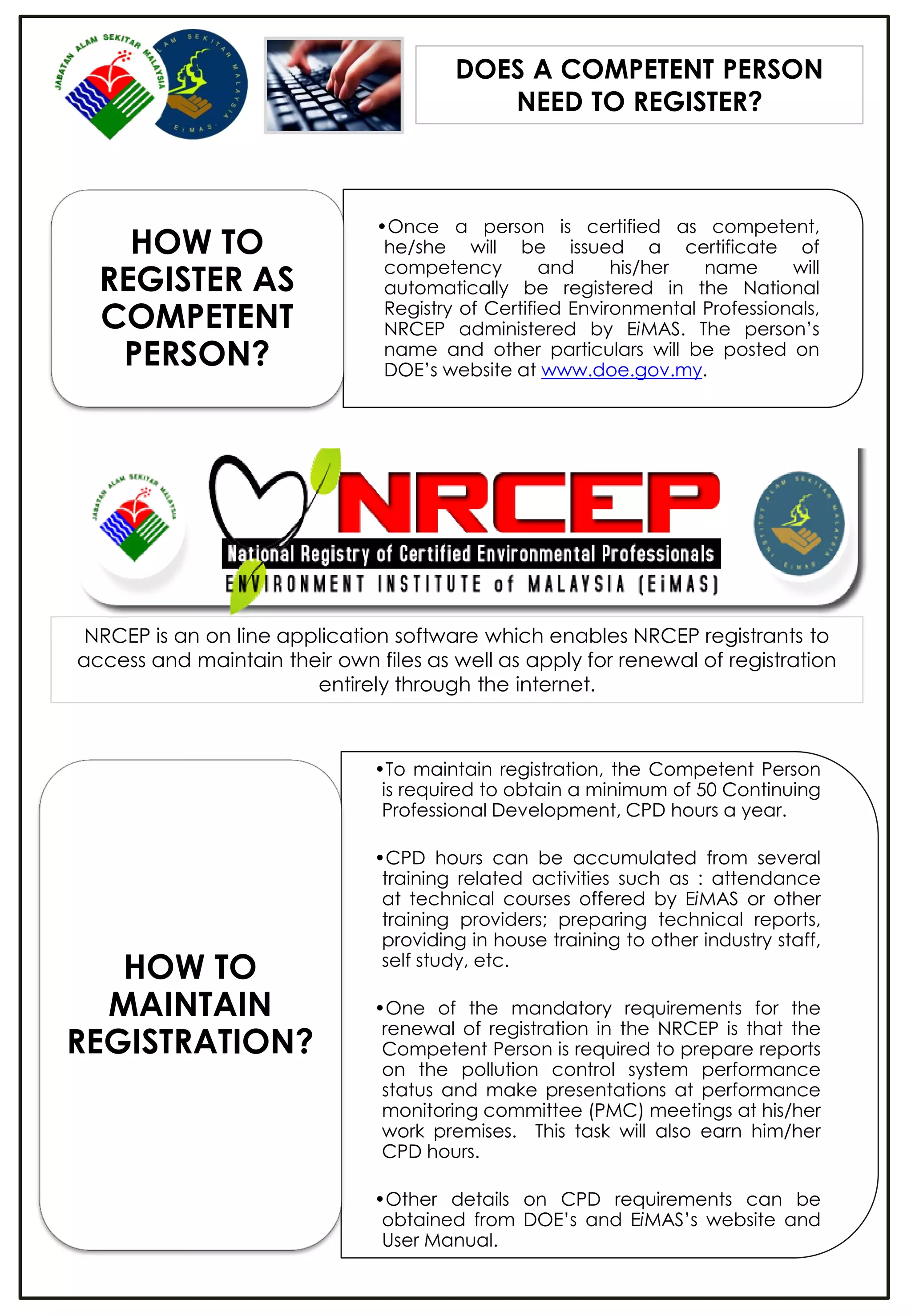 DOES A COMPETENT PERSON
NEED TO REGISTER?
•Once a person is certified as competent,
he/she will be issued a certificate of
competency and his/her name will
automatically be registered in the National
Registry of Certified Environmental Professionals,
NRCEP administered by EiMAS. The person’s
name and other particulars will be posted on
DOE’s website at www.doe.gov.my.
HOW TO
REGISTER AS
COMPETENT
PERSON?
•To maintain registration, the Competent Person
is required to obtain a minimum of 50 Continuing
Professional Development, CPD hours a year.
•CPD hours can be accumulated from several
training related activities such as : attendance
at technical courses offered by EiMAS or other
training providers; preparing technical reports,
providing in house training to other industry staff,
self study, etc.
•One of the mandatory requirements for the
renewal of registration in the NRCEP is that the
Competent Person is required to prepare reports
on the pollution control system performance
status and make presentations at performance
monitoring committee (PMC) meetings at his/her
work premises. This task will also earn him/her
CPD hours.
•Other details on CPD requirements can be
obtained from DOE’s and EiMAS’s website and
User Manual.
HOW TO
MAINTAIN
REGISTRATION?
NRCEP is an on line application software which enables NRCEP registrants to
access and maintain their own files as well as apply for renewal of registration
entirely through the internet.
 