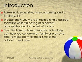 Introduction  Parenting is expensive, time-consuming, and a total buzz kill We can show you ways of maintaining a college social life while still posing as a decent, responsible adult to the rest of society Plus! We’ll discuss how computer technology can help you cut down on family one-on-one time to make room for more time at the “office”… wink wink. 