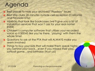 Agenda Best places to hide your archived “Playboy” issues  Best strip clubs 20 minutes outside cell reception (California  and Nevada only) Minibars that look like bookcases (we’ll give you a list of installation services that won’t ask for your real name! EVER)  Children’s computer software that utilizes your recorded voice so it SEEMS like you’re there, ‘playing’ with them the whole time! Questions to ask at the PTA that will ALWAYS make you seem involved Things to buy your kids that will make them speak highly of you behind your back…even if you missed their play…softball game…and birthday (trust us!) 