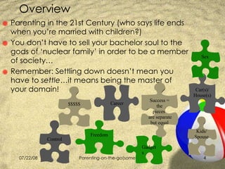 Overview  Parenting in the 21st Century (who says life ends when you’re married with children?) You don’t have to sell your bachelor soul to the gods of ‘nuclear family’ in order to be a member of society… Remember: Settling down doesn’t mean you have to  settle …it means being the master of your domain! Car(s)/ House(s) Gadgets Kids/ Spouse Success = the pieces  are separate but equal Freedom Control Career Sex $$$$$ 