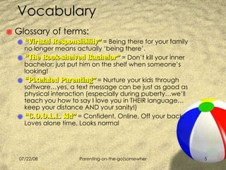 Vocabulary Glossary of terms:  “ Virtual Responsibility”  = Being there for your family no longer means actually ‘being there’. “ The Book-shelved Bachelor”  = Don’t kill your inner bachelor; just put him on the shelf when someone’s looking!  “ Pixelated Parenting”  = Nurture your kids through software…yes, a text message can be just as good as physical interaction (especially during puberty…we’ll teach you how to say I love you in THEIR language…keep your distance AND your sanity!) “ C.O.O.L.L. kid”  = Confident, Online, Off your back, Loves alone time, Looks normal 