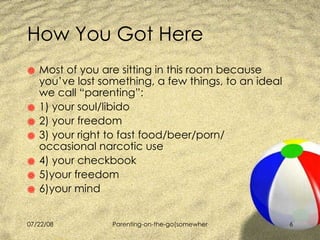 How You Got Here Most of you are sitting in this room because you’ve lost something, a few things, to an ideal we call “parenting”: 1) your soul/libido 2) your freedom 3) your right to fast food/beer/porn/    occasional narcotic use 4) your checkbook 5)your freedom 6)your mind 