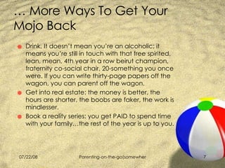 …  More Ways To Get Your Mojo Back Drink. It doesn’t mean you’re an alcoholic; it means you’re still in touch with that free spirited, lean, mean, 4th year in a row beirut champion, fraternity co-social chair, 20-something you once were. If you can write thirty-page papers off the wagon, you can parent off the wagon.  Get into real estate: the money is better, the hours are shorter, the boobs are faker, the work is mindlesser. Book a reality series: you get PAID to spend time with your family…the rest of the year is up to you. 