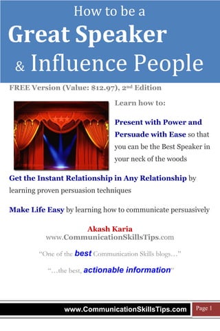 How to be a

Join 2,736 people & sign up FREE for more:
www.CommunicationSkillsTips.com

Great Speaker
& Influence People
FREE Version (Value: $12.97), 2nd Edition
Learn how to:
Present with Power and
Persuade with Ease so that
you can be the Best Speaker in
your neck of the woods
Get the Instant Relationship in Any Relationship by
learning proven persuasion techniques
Make Life Easy by learning how to communicate persuasively
Akash Karia
www.CommunicationSkillsTips.com
“One of the best Communication Skills blogs…”
“…the best, actionable information”

www.CommunicationSkillsTips.com

Page 1

 