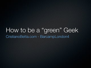 How to be a “green” Geek
CristianoBetta.com - BarcampLondon4