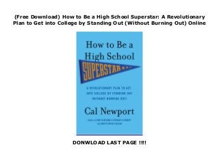 (Free Download) How to Be a High School Superstar: A Revolutionary
Plan to Get into College by Standing Out (Without Burning Out) Online
DONWLOAD LAST PAGE !!!!
Free_How to Be a High School Superstar: A Revolutionary Plan to Get into College by Standing Out (Without Burning Out)_read_Online Do Less, Live More, Get Accepted What if getting into your reach schools didn’t require four years of excessive A.P.-taking, overwhelming activity schedules, and constant stress? In How to Be a High School Superstar, Cal Newport explores the world of relaxed superstars—students who scored spots at the nation’s top colleges by leading uncluttered, low stress, and authentic lives. Drawing from extensive interviews and cutting-edge science, Newport explains the surprising truths behind these superstars’ mixture of happiness and admissions success, including: · Why doing less is the foundation for becoming more impressive.· Why demonstrating passion is meaningless, but being interesting is crucial.· Why accomplishments that are hard to explain are better than accomplishments that are hard to do. These insights are accompanied by step-by-step instructions to help any student adopt the relaxed superstar lifestyle—proving that getting into college doesn’t have to be a chore to survive, but instead can be the reward for living a genuinely interesting life.
 