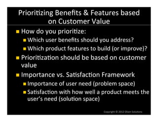 Priori6zing	
  Beneﬁts	
  &	
  Features	
  based	
  
           on	
  Customer	
  Value	
  
n  How	
  do	
  you	
  priori6ze:	
  
   n  Which	
  user	
  beneﬁts	
  should	
  you	
  address?	
  
   n  Which	
  product	
  features	
  to	
  build	
  (or	
  improve)?	
  

n  Priori6za6on	
  should	
  be	
  based	
  on	
  customer	
  
    value	
  
n  Importance	
  vs.	
  Sa6sfac6on	
  Framework	
  
   n  Importance	
  of	
  user	
  need	
  (problem	
  space)	
  
   n  Sa6sfac6on	
  with	
  how	
  well	
  a	
  product	
  meets	
  the	
  
      user’s	
  need	
  (solu6on	
  space)	
  
                                                 Copyright	
  ©	
  2012	
  Olsen	
  Solu6ons	
  
 