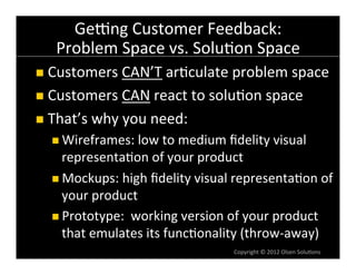 Geqng	
  Customer	
  Feedback:	
  
    Problem	
  Space	
  vs.	
  Solu6on	
  Space	
  
n  Customers	
  CAN’T	
  ar6culate	
  problem	
  space	
  

n  Customers	
  CAN	
  react	
  to	
  solu6on	
  space	
  

n  That’s	
  why	
  you	
  need:	
  
   n  Wireframes:	
  low	
  to	
  medium	
  ﬁdelity	
  visual	
  
       representa6on	
  of	
  your	
  product	
  
   n  Mockups:	
  high	
  ﬁdelity	
  visual	
  representa6on	
  of	
  
       your	
  product	
  
   n  Prototype:	
  	
  working	
  version	
  of	
  your	
  product	
  
       that	
  emulates	
  its	
  func6onality	
  (throw-­‐away)	
  
                                               Copyright	
  ©	
  2012	
  Olsen	
  Solu6ons	
  
 