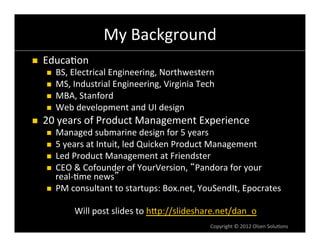 My	
  Background	
  
n    Educa6on	
  
       n    BS,	
  Electrical	
  Engineering,	
  Northwestern	
  
       n    MS,	
  Industrial	
  Engineering,	
  Virginia	
  Tech	
  
       n    MBA,	
  Stanford	
  
       n    Web	
  development	
  and	
  UI	
  design	
  
n    20	
  years	
  of	
  Product	
  Management	
  Experience	
  
       n  Managed	
  submarine	
  design	
  for	
  5	
  years	
  
       n  5	
  years	
  at	
  Intuit,	
  led	
  Quicken	
  Product	
  Management	
  
       n  Led	
  Product	
  Management	
  at	
  Friendster	
  
       n  CEO	
  &	
  Cofounder	
  of	
  YourVersion,	
   Pandora	
  for	
  your	
  
           real-­‐6me	
  news 	
  
       n  PM	
  consultant	
  to	
  startups:	
  Box.net,	
  YouSendIt,	
  Epocrates	
  
                                                      	
  
                   Will	
  post	
  slides	
  to	
  hVp://slideshare.net/dan_o	
  	
  
                                                                   Copyright	
  ©	
  2012	
  Olsen	
  Solu6ons	
  
 