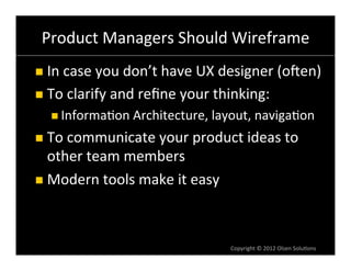 Product	
  Managers	
  Should	
  Wireframe	
  
n  In	
  case	
  you	
  don’t	
  have	
  UX	
  designer	
  (onen)	
  

n  To	
  clarify	
  and	
  reﬁne	
  your	
  thinking:	
  
   n  Informa6on	
  Architecture,	
  layout,	
  naviga6on	
  

n  To	
  communicate	
  your	
  product	
  ideas	
  to	
  
    other	
  team	
  members	
  
n  Modern	
  tools	
  make	
  it	
  easy	
  




                                                Copyright	
  ©	
  2012	
  Olsen	
  Solu6ons	
  
 